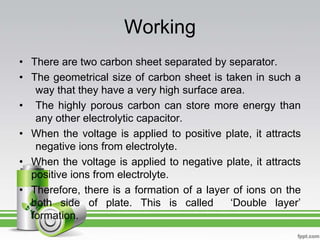 Working
• There are two carbon sheet separated by separator.
• The geometrical size of carbon sheet is taken in such a
way that they have a very high surface area.
• The highly porous carbon can store more energy than
any other electrolytic capacitor.
• When the voltage is applied to positive plate, it attracts
negative ions from electrolyte.
• When the voltage is applied to negative plate, it attracts
positive ions from electrolyte.
• Therefore, there is a formation of a layer of ions on the
both side of plate. This is called ‘Double layer’
formation.
 