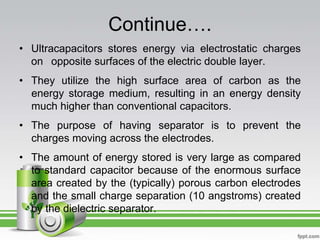 Continue….
• Ultracapacitors stores energy via electrostatic charges
on opposite surfaces of the electric double layer.
• They utilize the high surface area of carbon as the
energy storage medium, resulting in an energy density
much higher than conventional capacitors.
• The purpose of having separator is to prevent the
charges moving across the electrodes.
• The amount of energy stored is very large as compared
to standard capacitor because of the enormous surface
area created by the (typically) porous carbon electrodes
and the small charge separation (10 angstroms) created
by the dielectric separator.
 