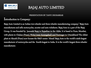 BAJAJ AUTO LIMITED
PRESENTATION BY TANVI DEOSARKAR
Introduction to Company:
Bajaj Auto Limited is an Indian two-wheeler and three-wheeler manufacturing company.[ Bajaj Auto
manufactures and sells motorcycles, scooter and auto rickshaws. Bajaj Auto is a part of the Bajaj
Group. It was founded by Jamnalal Bajaj in Rajasthan in the 1930s. It is based in Pune, Mumbai,
with plants in Chakan (Pune), Waluj (near Aurangabad) and Pantnagar in Uttarakhand The oldest
plant at Akurdi (Pune) now houses the R&D centre 'Ahead'.Bajaj Auto is the world's sixth-largest
manufacturer of motorcycles and the fourth-largest in India. It is the world’s largest three-wheeler
manufacturer.
 
