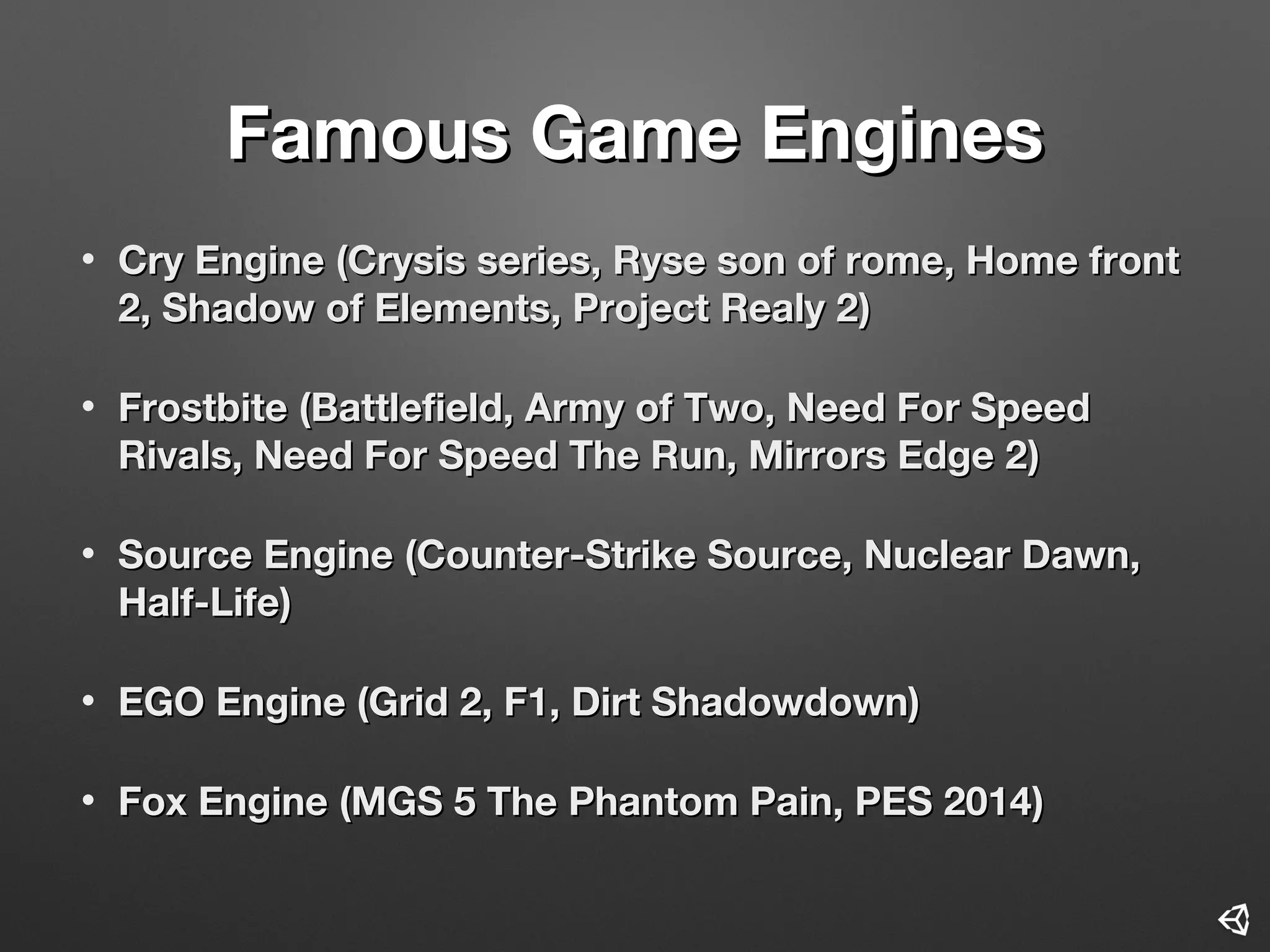 Famous Game EnginesFamous Game Engines
• Cry EngineCry Engine ((Crysis series, Ryse son of rome, Home frontCrysis series, Ryse son of rome, Home front
2, Shadow of Elements, Project Realy 22, Shadow of Elements, Project Realy 2))
• FrostbiteFrostbite ((Battlefield, Army of Two, Need For SpeedBattlefield, Army of Two, Need For Speed
Rivals, Need For Speed The Run, Mirrors Edge 2Rivals, Need For Speed The Run, Mirrors Edge 2))
• Source EngineSource Engine ((Counter-Strike Source, Nuclear Dawn,Counter-Strike Source, Nuclear Dawn,
Half-LifeHalf-Life))
• EGO Engine (Grid 2, F1, Dirt Shadowdown)EGO Engine (Grid 2, F1, Dirt Shadowdown)
• Fox EngineFox Engine ((MGS 5 The Phantom Pain, PES 2014MGS 5 The Phantom Pain, PES 2014))
 