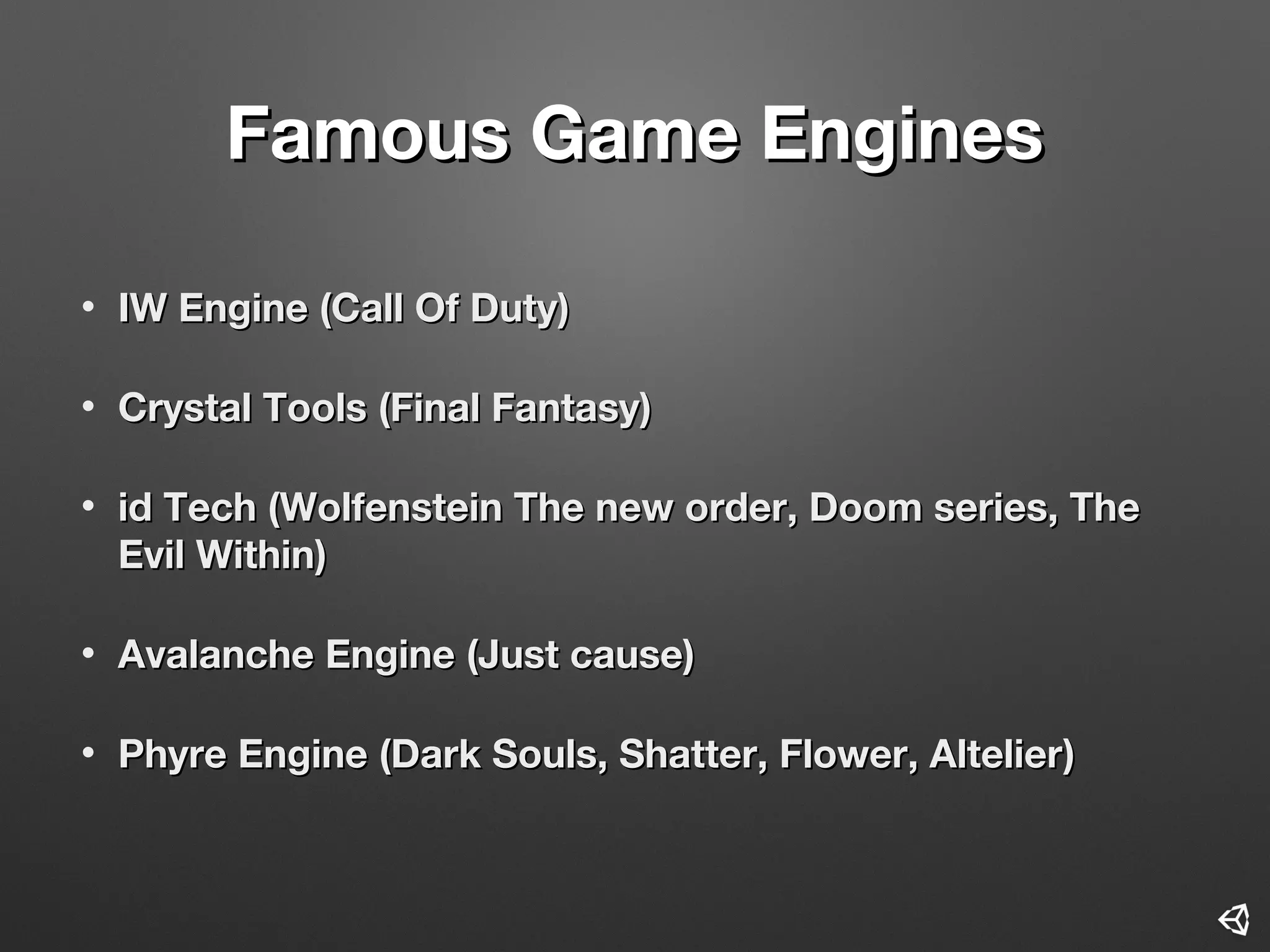Famous Game EnginesFamous Game Engines
• IW EngineIW Engine ((Call Of DutyCall Of Duty))
• Crystal ToolsCrystal Tools ((Final FantasyFinal Fantasy))
• id Techid Tech ((Wolfenstein The new order, Doom series, TheWolfenstein The new order, Doom series, The
Evil WithinEvil Within))
• Avalanche EngineAvalanche Engine ((Just causeJust cause))
• Phyre EnginePhyre Engine ((Dark Souls, Shatter, Flower, AltelierDark Souls, Shatter, Flower, Altelier))
 