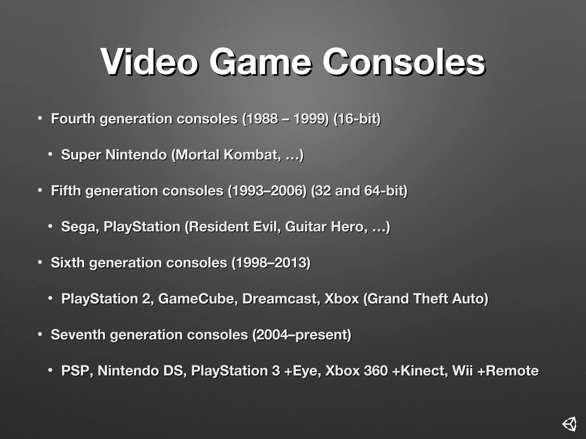 Video Game ConsolesVideo Game Consoles
• Fourth generation consolesFourth generation consoles (1988 – 1999) (16-bit)(1988 – 1999) (16-bit)
• Super NintendoSuper Nintendo ((Mortal KombatMortal Kombat, …), …)
• Fifth generation consoles (1993–2006) (32 and 64-bit)Fifth generation consoles (1993–2006) (32 and 64-bit)
• Sega, PlayStation (Resident Evil, Guitar HeroSega, PlayStation (Resident Evil, Guitar Hero, …), …)
• Sixth generation consoles (1998–2013Sixth generation consoles (1998–2013))
• PlayStation 2, GameCube, Dreamcast, Xbox (Grand Theft AutoPlayStation 2, GameCube, Dreamcast, Xbox (Grand Theft Auto))
• Seventh generation consoles (2004–presentSeventh generation consoles (2004–present))
• PSP, Nintendo DS, PlayStation 3 +Eye, Xbox 360 +Kinect, Wii +RemotePSP, Nintendo DS, PlayStation 3 +Eye, Xbox 360 +Kinect, Wii +Remote
 
