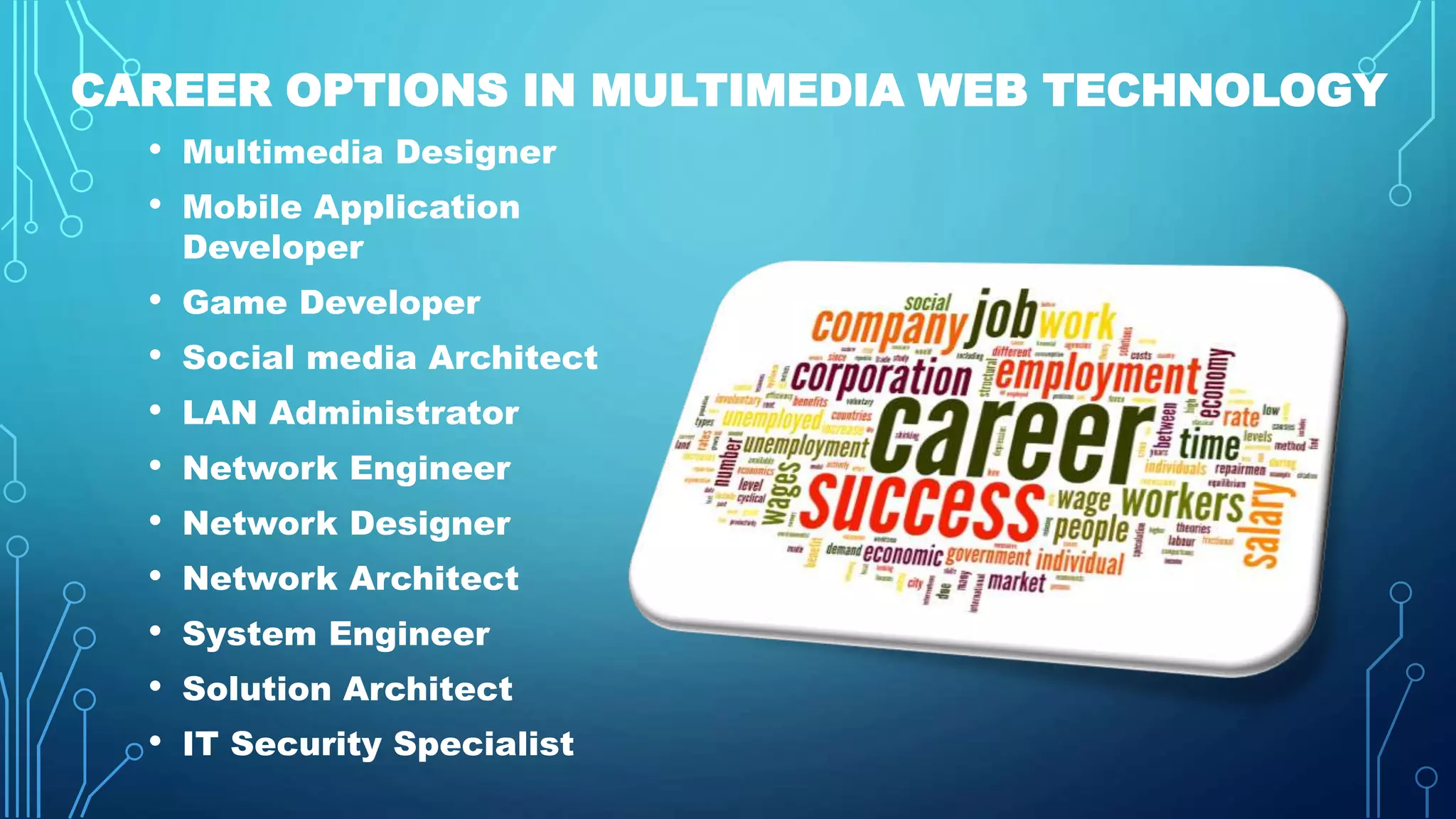 CAREER OPTIONS IN MULTIMEDIA WEB TECHNOLOGY
• Multimedia Designer
• Mobile Application
Developer
• Game Developer
• Social media Architect
• LAN Administrator
• Network Engineer
• Network Designer
• Network Architect
• System Engineer
• Solution Architect
• IT Security Specialist
 