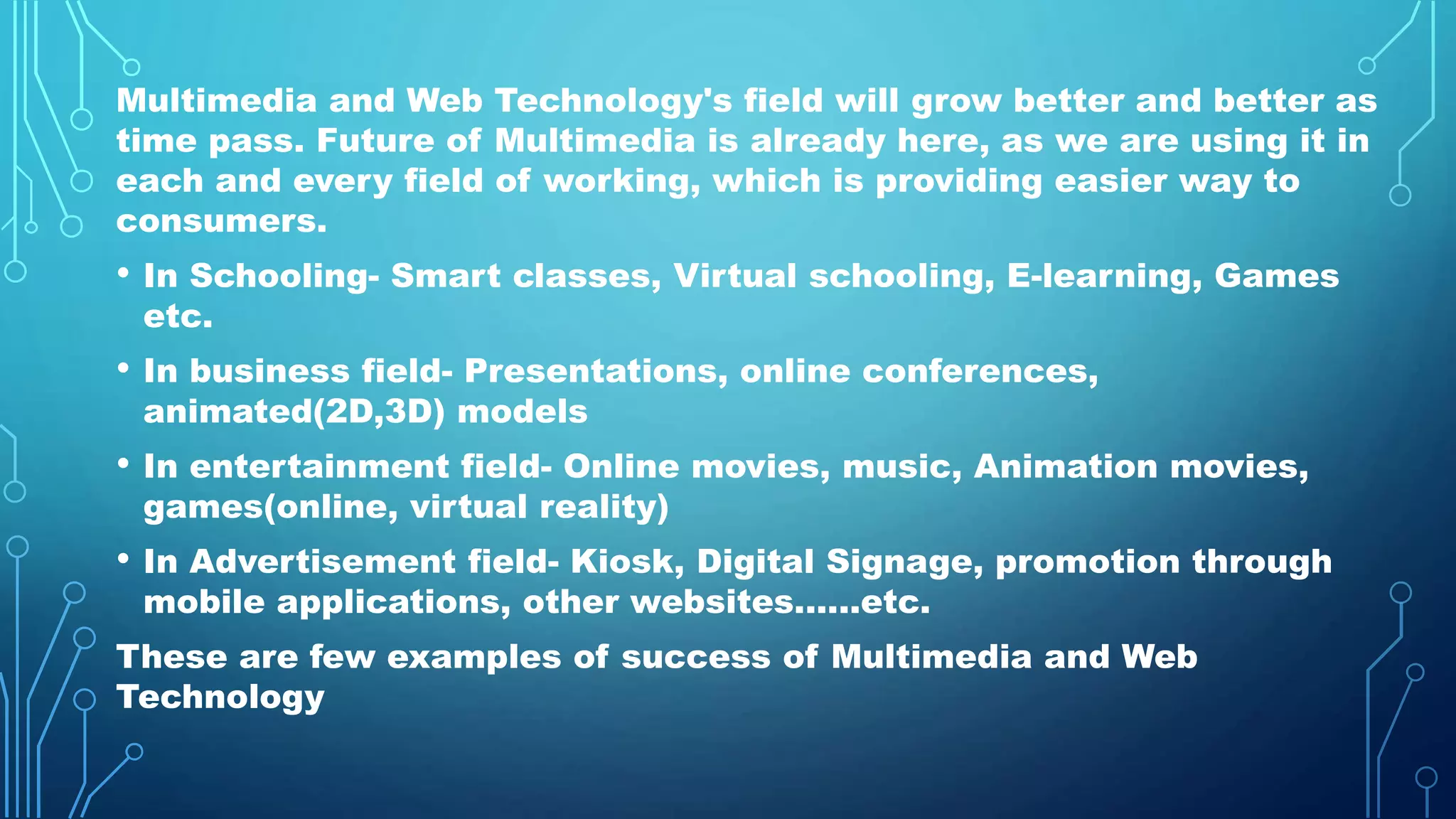 Multimedia and Web Technology's field will grow better and better as
time pass. Future of Multimedia is already here, as we are using it in
each and every field of working, which is providing easier way to
consumers.
• In Schooling- Smart classes, Virtual schooling, E-learning, Games
etc.
• In business field- Presentations, online conferences,
animated(2D,3D) models
• In entertainment field- Online movies, music, Animation movies,
games(online, virtual reality)
• In Advertisement field- Kiosk, Digital Signage, promotion through
mobile applications, other websites......etc.
These are few examples of success of Multimedia and Web
Technology
 