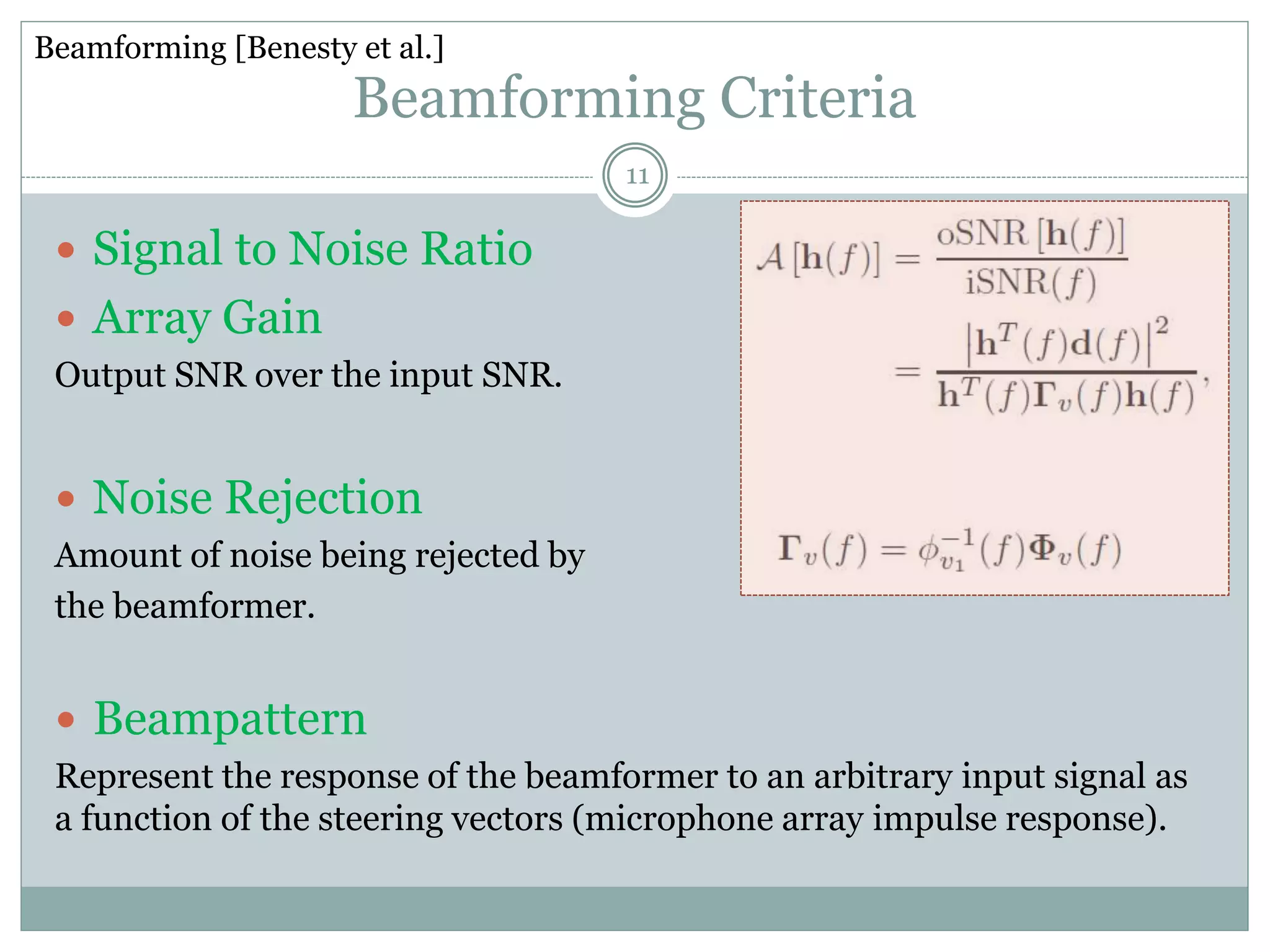 Beamforming Criteria
 Signal to Noise Ratio
 Array Gain
Output SNR over the input SNR.
 Noise Rejection
Amount of noise being rejected by
the beamformer.
 Beampattern
Represent the response of the beamformer to an arbitrary input signal as
a function of the steering vectors (microphone array impulse response).
Beamforming [Benesty et al.]
11
 