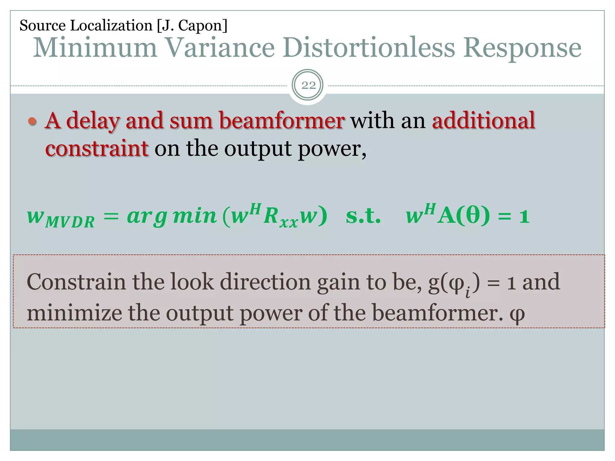 Minimum Variance Distortionless Response
 A delay and sum beamformer with an additional
constraint on the output power,
𝒘 𝑴𝑽𝑫𝑹 = 𝒂𝒓𝒈 𝒎𝒊𝒏 (𝒘 𝑯 𝑹 𝒙𝒙 𝒘) s.t. 𝒘 𝑯A(θ) = 1
Constrain the look direction gain to be, g(φ𝑖
) = 1 and
minimize the output power of the beamformer. φ
Source Localization [J. Capon]
22
 