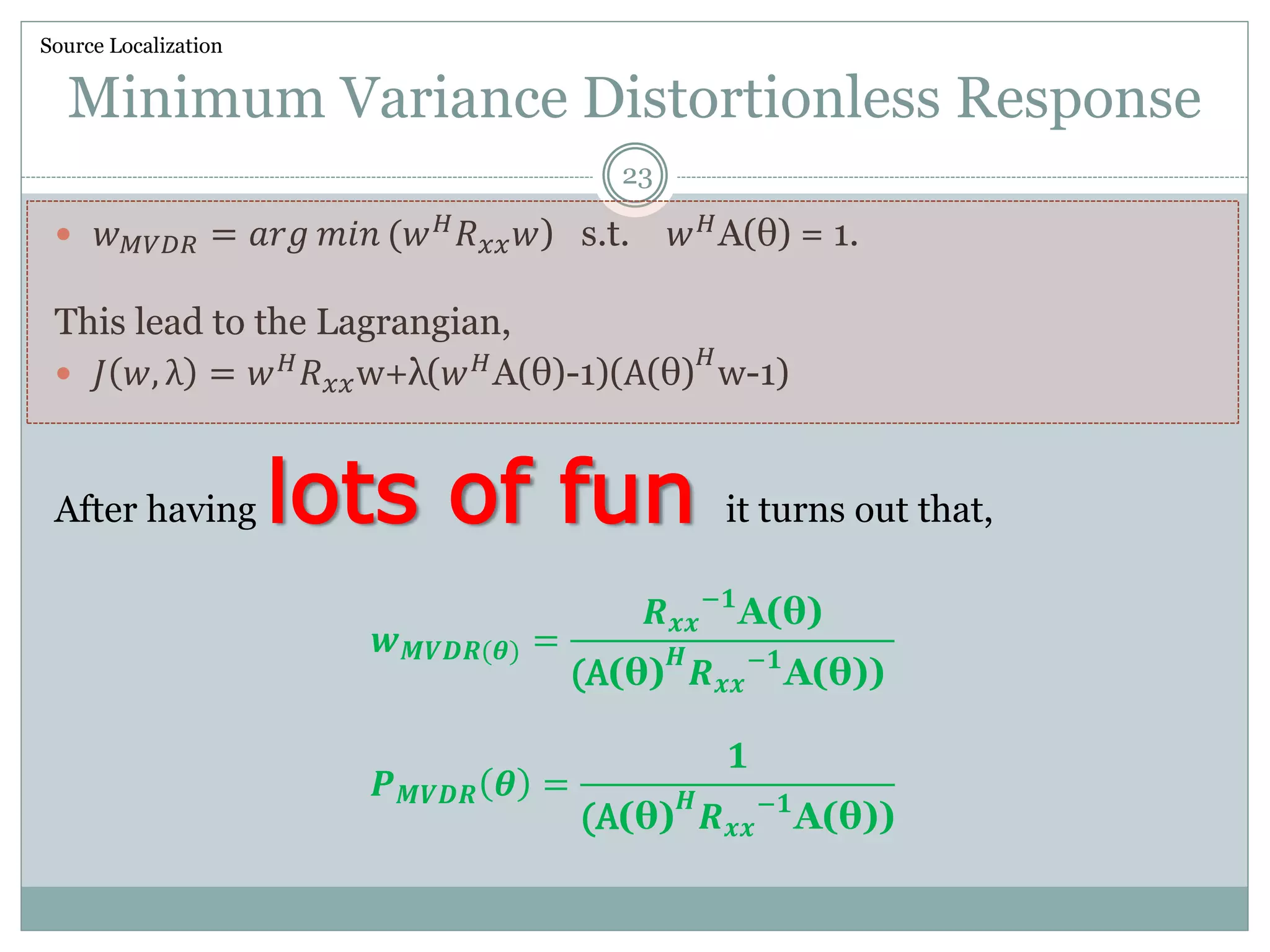 Minimum Variance Distortionless Response
 𝑤 𝑀𝑉𝐷𝑅 = 𝑎𝑟𝑔 𝑚𝑖𝑛 (𝑤 𝐻
𝑅 𝑥𝑥 𝑤) s.t. 𝑤 𝐻
A(θ) = 1.
This lead to the Lagrangian,
 𝐽 𝑤, λ = 𝑤 𝐻
𝑅 𝑥𝑥w+λ(𝑤 𝐻
A(θ)-1)(A(θ)
𝐻
w-1)
After having lots of fun it turns out that,
𝒘 𝑴𝑽𝑫𝑹(𝜽) =
𝑹 𝒙𝒙
−𝟏
A(θ)
(A(θ)
𝑯
𝑹 𝒙𝒙
−𝟏
A(θ))
𝑷 𝑴𝑽𝑫𝑹 𝜽 =
𝟏
(A(θ)
𝑯
𝑹 𝒙𝒙
−𝟏
A(θ))
Source Localization
23
 