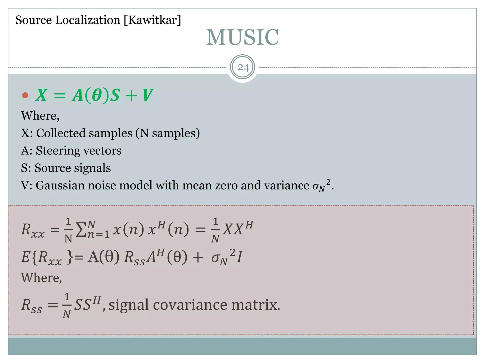 MUSIC
 𝑿 = 𝑨 𝜽 𝑺 + 𝑽
Where,
X: Collected samples (N samples)
A: Steering vectors
S: Source signals
V: Gaussian noise model with mean zero and variance 𝜎 𝑁
2.
𝑅 𝑥𝑥 =
1
N 𝑛=1
𝑁
𝑥 𝑛 𝑥 𝐻 𝑛 =
1
𝑁
𝑋𝑋 𝐻
𝐸{𝑅 𝑥𝑥 }= A(θ) 𝑅 𝑠𝑠 𝐴 𝐻
θ + 𝜎 𝑁
2
𝐼
Where,
𝑅 𝑠𝑠 =
1
𝑁
𝑆𝑆 𝐻
, signal covariance matrix.
Source Localization [Kawitkar]
24
 