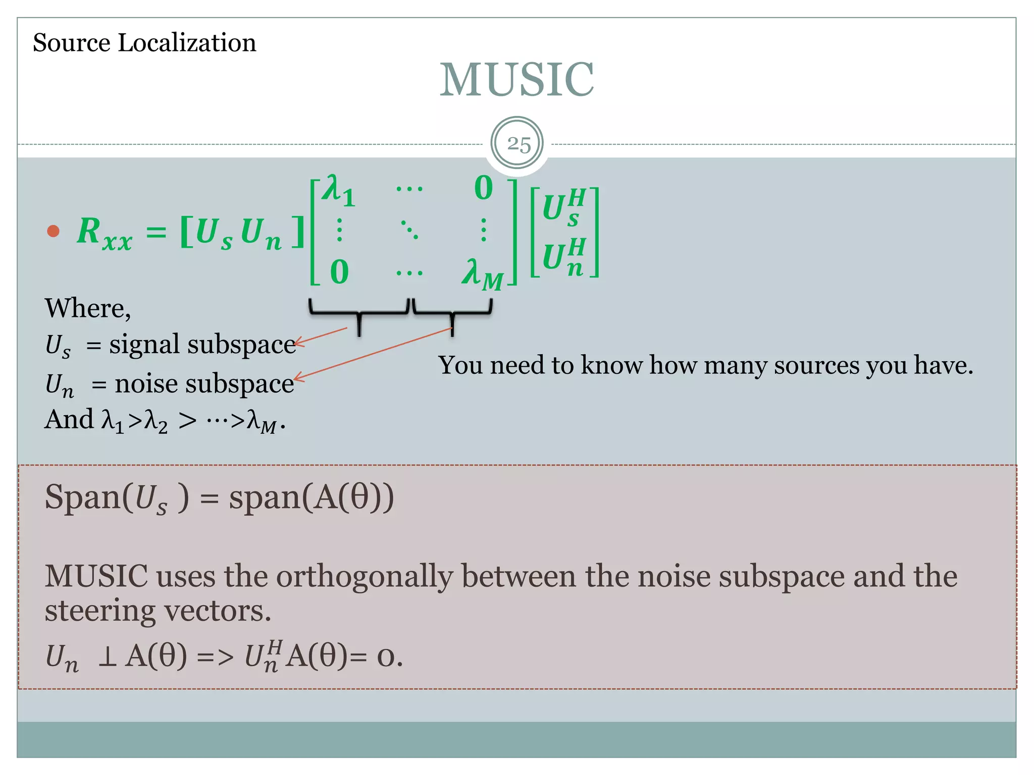 MUSIC
 𝑹 𝒙𝒙 = [𝑼 𝒔 𝑼 𝒏 ]
𝝀 𝟏 ⋯ 𝟎
⋮ ⋱ ⋮
𝟎 ⋯ 𝝀 𝑴
𝑼 𝒔
𝑯
𝑼 𝒏
𝑯
Where,
𝑈𝑠 = signal subspace
𝑈 𝑛 = noise subspace
And λ1>λ2 > ⋯>λ 𝑀.
Span(𝑈𝑠 ) = span(A(θ))
MUSIC uses the orthogonally between the noise subspace and the
steering vectors.
𝑈 𝑛 ⊥ A(θ) => 𝑈 𝑛
𝐻A(θ)= 0.
Source Localization
You need to know how many sources you have.
25
 