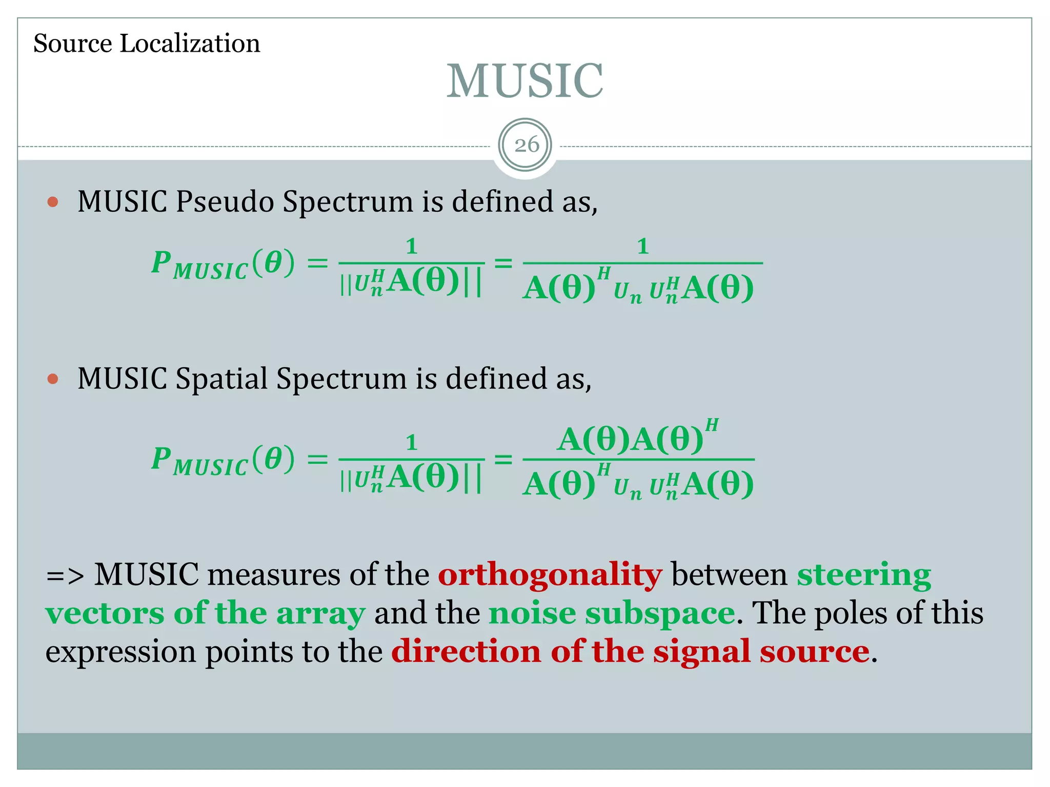 MUSIC
 MUSIC Pseudo Spectrum is defined as,
𝑷 𝑴𝑼𝑺𝑰𝑪 𝜽 =
𝟏
||𝑼 𝒏
𝑯A(θ)||
=
𝟏
A(θ)
𝑯
𝑼 𝒏 𝑼 𝒏
𝑯A(θ)
 MUSIC Spatial Spectrum is defined as,
𝑷 𝑴𝑼𝑺𝑰𝑪 𝜽 =
𝟏
||𝑼 𝒏
𝑯A(θ)||
=
A(θ)A(θ)
𝑯
A(θ)
𝑯
𝑼 𝒏 𝑼 𝒏
𝑯A(θ)
=> MUSIC measures of the orthogonality between steering
vectors of the array and the noise subspace. The poles of this
expression points to the direction of the signal source.
Source Localization
26
 