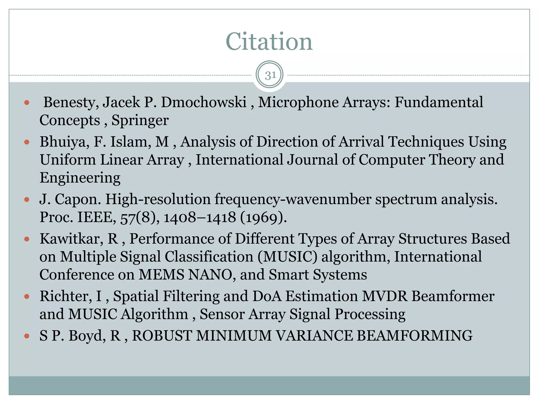 Citation
 Benesty, Jacek P. Dmochowski , Microphone Arrays: Fundamental
Concepts , Springer
 Bhuiya, F. Islam, M , Analysis of Direction of Arrival Techniques Using
Uniform Linear Array , International Journal of Computer Theory and
Engineering
 J. Capon. High-resolution frequency-wavenumber spectrum analysis.
Proc. IEEE, 57(8), 1408–1418 (1969).
 Kawitkar, R , Performance of Different Types of Array Structures Based
on Multiple Signal Classification (MUSIC) algorithm, International
Conference on MEMS NANO, and Smart Systems
 Richter, I , Spatial Filtering and DoA Estimation MVDR Beamformer
and MUSIC Algorithm , Sensor Array Signal Processing
 S P. Boyd, R , ROBUST MINIMUM VARIANCE BEAMFORMING
31
 