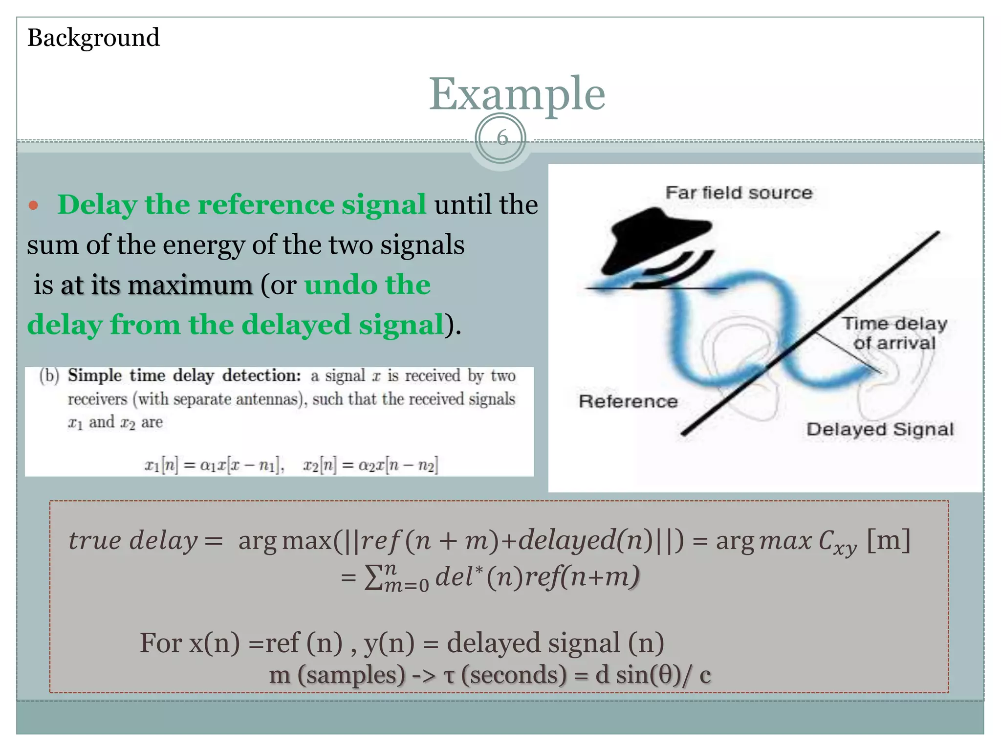  Delay the reference signal until the
sum of the energy of the two signals
is at its maximum (or undo the
delay from the delayed signal).
Example
𝑡𝑟𝑢𝑒 𝑑𝑒𝑙𝑎𝑦 = arg max(||𝑟𝑒𝑓(𝑛 + 𝑚)+delayed(n)||) = arg 𝑚𝑎𝑥 𝐶 𝑥𝑦 [m]
= 𝑚=0
𝑛
𝑑𝑒𝑙∗(𝑛)ref(n+m)
For x(n) =ref (n) , y(n) = delayed signal (n)
m (samples) -> τ (seconds) = d sin(θ)/ c
Background
6
 