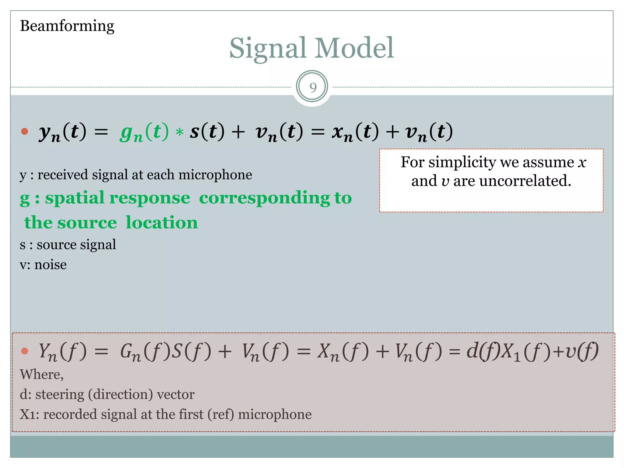 Signal Model
 𝒚 𝒏 𝒕 = 𝒈 𝒏 𝒕 ∗ 𝒔 𝒕 + 𝒗 𝒏 𝒕 = 𝒙 𝒏 𝒕 + 𝒗 𝒏 𝒕
y : received signal at each microphone
g : spatial response corresponding to
the source location
s : source signal
v: noise
 𝑌𝑛 𝑓 = 𝐺 𝑛 𝑓 𝑆 𝑓 + 𝑉𝑛 𝑓 = 𝑋 𝑛 𝑓 + 𝑉𝑛 𝑓 = d(f)𝑋1(𝑓)+v(f)
Where,
d: steering (direction) vector
X1: recorded signal at the first (ref) microphone
Beamforming
For simplicity we assume x
and v are uncorrelated.
9
 
