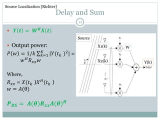 Delay and Sum
 𝒀 𝒕 = 𝑾 𝑯
𝑿 𝒕
 Output power:
𝑃 𝑤 = 1/𝑘 𝑘=1
𝐾
|𝑌(𝑡 𝑘 )2
| =
𝑤 𝐻
𝑅 𝑥𝑥 𝑤
Where,
𝑅 𝑥𝑥 = 𝑋(𝑡 𝑘 )𝑋 𝐻
(𝑡 𝑘 )
𝑤 = 𝐴(θ)
𝑷 𝑫𝑺 = 𝑨(𝜽)𝑹 𝒙𝒙 𝑨(𝜽) 𝑯
Source Localization [Richter]
Y(k)
X1(k)
X2(k)
Source
W
⋮
21
 