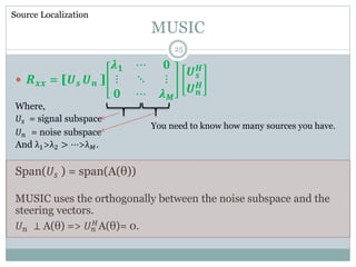 MUSIC
 𝑹 𝒙𝒙 = [𝑼 𝒔 𝑼 𝒏 ]
𝝀 𝟏 ⋯ 𝟎
⋮ ⋱ ⋮
𝟎 ⋯ 𝝀 𝑴
𝑼 𝒔
𝑯
𝑼 𝒏
𝑯
Where,
𝑈𝑠 = signal subspace
𝑈 𝑛 = noise subspace
And λ1>λ2 > ⋯>λ 𝑀.
Span(𝑈𝑠 ) = span(A(θ))
MUSIC uses the orthogonally between the noise subspace and the
steering vectors.
𝑈 𝑛 ⊥ A(θ) => 𝑈 𝑛
𝐻A(θ)= 0.
Source Localization
You need to know how many sources you have.
25
 