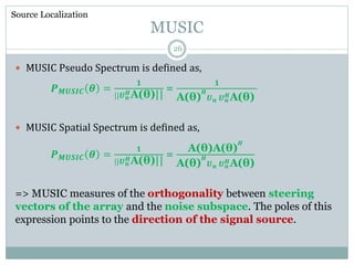 MUSIC
 MUSIC Pseudo Spectrum is defined as,
𝑷 𝑴𝑼𝑺𝑰𝑪 𝜽 =
𝟏
||𝑼 𝒏
𝑯A(θ)||
=
𝟏
A(θ)
𝑯
𝑼 𝒏 𝑼 𝒏
𝑯A(θ)
 MUSIC Spatial Spectrum is defined as,
𝑷 𝑴𝑼𝑺𝑰𝑪 𝜽 =
𝟏
||𝑼 𝒏
𝑯A(θ)||
=
A(θ)A(θ)
𝑯
A(θ)
𝑯
𝑼 𝒏 𝑼 𝒏
𝑯A(θ)
=> MUSIC measures of the orthogonality between steering
vectors of the array and the noise subspace. The poles of this
expression points to the direction of the signal source.
Source Localization
26
 