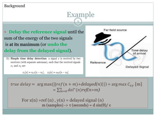  Delay the reference signal until the
sum of the energy of the two signals
is at its maximum (or undo the
delay from the delayed signal).
Example
𝑡𝑟𝑢𝑒 𝑑𝑒𝑙𝑎𝑦 = arg max(||𝑟𝑒𝑓(𝑛 + 𝑚)+delayed(n)||) = arg 𝑚𝑎𝑥 𝐶 𝑥𝑦 [m]
= 𝑚=0
𝑛
𝑑𝑒𝑙∗(𝑛)ref(n+m)
For x(n) =ref (n) , y(n) = delayed signal (n)
m (samples) -> τ (seconds) = d sin(θ)/ c
Background
6
 