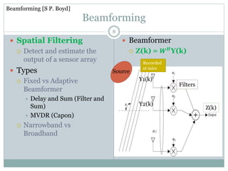 Beamforming
 Spatial Filtering
 Detect and estimate the
output of a sensor array
 Types
 Fixed vs Adaptive
Beamformer
 Delay and Sum (Filter and
Sum)
 MVDR (Capon)
 Narrowband vs
Broadband
 Beamformer
 Z(k) = 𝑾 𝑯Y(k)
Z(k)
Y1(k)
Y2(k)
Source
Recorded
at mics
Filters
8
Beamforming [S P. Boyd]
 