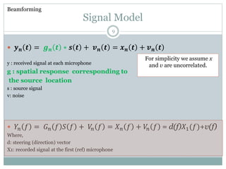 Signal Model
 𝒚 𝒏 𝒕 = 𝒈 𝒏 𝒕 ∗ 𝒔 𝒕 + 𝒗 𝒏 𝒕 = 𝒙 𝒏 𝒕 + 𝒗 𝒏 𝒕
y : received signal at each microphone
g : spatial response corresponding to
the source location
s : source signal
v: noise
 𝑌𝑛 𝑓 = 𝐺 𝑛 𝑓 𝑆 𝑓 + 𝑉𝑛 𝑓 = 𝑋 𝑛 𝑓 + 𝑉𝑛 𝑓 = d(f)𝑋1(𝑓)+v(f)
Where,
d: steering (direction) vector
X1: recorded signal at the first (ref) microphone
Beamforming
For simplicity we assume x
and v are uncorrelated.
9
 