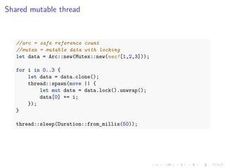.
.
.
.
.
.
.
.
.
.
.
.
.
.
.
.
.
.
.
.
.
.
.
.
.
.
.
.
.
.
.
.
.
.
.
.
.
.
.
.
Shared mutable thread
//arc = safe reference count
//mutex = mutable data with locking
let data = Arc::new(Mutex::new(vec![1,2,3]));
for i in 0..3 {
let data = data.clone();
thread::spawn(move || {
let mut data = data.lock().unwrap();
data[0] += i;
});
}
thread::sleep(Duration::from_millis(50));
 