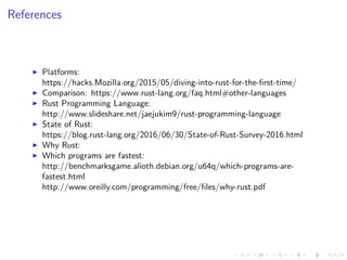 .
.
.
.
.
.
.
.
.
.
.
.
.
.
.
.
.
.
.
.
.
.
.
.
.
.
.
.
.
.
.
.
.
.
.
.
.
.
.
.
References
▶ Platforms:
https://hacks.Mozilla.org/2015/05/diving-into-rust-for-the-first-time/
▶ Comparison: https://www.rust-lang.org/faq.html#other-languages
▶ Rust Programming Language:
http://www.slideshare.net/jaejukim9/rust-programming-language
▶ State of Rust:
https://blog.rust-lang.org/2016/06/30/State-of-Rust-Survey-2016.html
▶ Why Rust:
▶ Which programs are fastest:
http://benchmarksgame.alioth.debian.org/u64q/which-programs-are-
fastest.html
http://www.oreilly.com/programming/free/files/why-rust.pdf
 