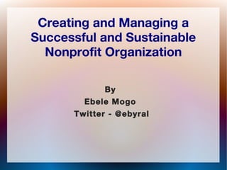 Creating and Managing a
Successful and Sustainable
Nonprofit Organization
By
Ebele Mogo
Twitter - @ebyral
 