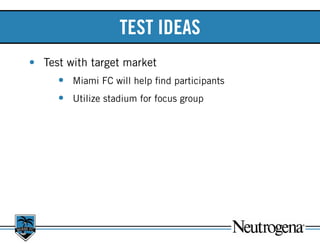 TEST IDEAS
•	 Test with target market	
•	 Miami FC will help find participants
•	 Utilize stadium for focus group
 