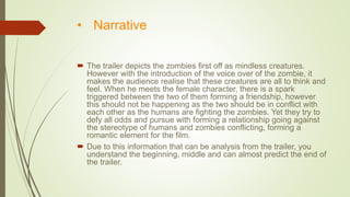 • Narrative
 The trailer depicts the zombies first off as mindless creatures.
However with the introduction of the voice over of the zombie, it
makes the audience realise that these creatures are all to think and
feel. When he meets the female character, there is a spark
triggered between the two of them forming a friendship, however
this should not be happening as the two should be in conflict with
each other as the humans are fighting the zombies. Yet they try to
defy all odds and pursue with forming a relationship going against
the stereotype of humans and zombies conflicting, forming a
romantic element for the film.
 Due to this information that can be analysis from the trailer, you
understand the beginning, middle and can almost predict the end of
the trailer.
 