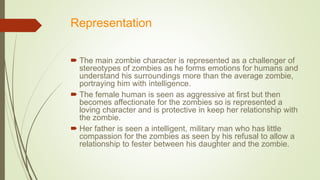 Representation
 The main zombie character is represented as a challenger of
stereotypes of zombies as he forms emotions for humans and
understand his surroundings more than the average zombie,
portraying him with intelligence.
 The female human is seen as aggressive at first but then
becomes affectionate for the zombies so is represented a
loving character and is protective in keep her relationship with
the zombie.
 Her father is seen a intelligent, military man who has little
compassion for the zombies as seen by his refusal to allow a
relationship to fester between his daughter and the zombie.
 