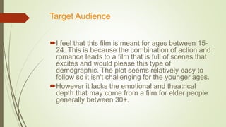 Target Audience
I feel that this film is meant for ages between 15-
24. This is because the combination of action and
romance leads to a film that is full of scenes that
excites and would please this type of
demographic. The plot seems relatively easy to
follow so it isn't challenging for the younger ages.
However it lacks the emotional and theatrical
depth that may come from a film for elder people
generally between 30+.
 