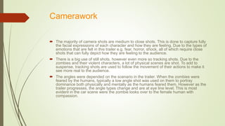 Camerawork
 The majority of camera shots are medium to close shots. This is done to capture fully
the facial expressions of each character and how they are feeling. Due to the types of
emotions that are felt in this trailer e.g. fear, horror, shock, all of which require close
shots that can fully depict how they are feeling to the audience.
 There is a big use of still shots, however even more so tracking shots. Due to the
zombies and their violent characters, a lot of physical scenes are shot. To add to
suspense, tracking shots are used to follow the movement of their actions to make it
see more real to the audience.
 The angles were depended on the scenario in the trailer. When the zombies were
feared by the humans, typically a low angle shot was used on them to portray
dominance both physically and mentally as the humans feared them. However as the
trailer progresses, the angle types change and are at eye line level. This is most
evident in the car scene were the zombie looks over to the female human with
compassion.
 