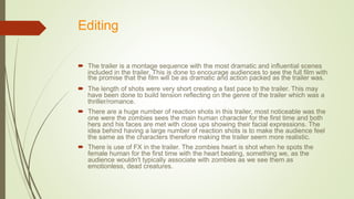 Editing
 The trailer is a montage sequence with the most dramatic and influential scenes
included in the trailer. This is done to encourage audiences to see the full film with
the promise that the film will be as dramatic and action packed as the trailer was.
 The length of shots were very short creating a fast pace to the trailer. This may
have been done to build tension reflecting on the genre of the trailer which was a
thriller/romance.
 There are a huge number of reaction shots in this trailer, most noticeable was the
one were the zombies sees the main human character for the first time and both
hers and his faces are met with close ups showing their facial expressions. The
idea behind having a large number of reaction shots is to make the audience feel
the same as the characters therefore making the trailer seem more realistic.
 There is use of FX in the trailer. The zombies heart is shot when he spots the
female human for the first time with the heart beating, something we, as the
audience wouldn't typically associate with zombies as we see them as
emotionless, dead creatures.
 