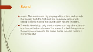 Sound
 music- The music uses big seeping white noises and sounds
that occupy both the high and low frequency ranges with
strong textures making the sound seem full and impactful.
 There is little dialog, only short phrases from key characters to
emphasize the importance of the scene. Limited dialog makes
the audience appreciate the dialog that is included making it
more impactful.
 