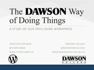 The Way
of Doing Things
A STUDY OF OUR PATH USING WORDPRESS
WORDCAMP MONTREAL 2016
DAWSON COLLEGE
@MYDAWSONCOLLEGE
WWW.DAWSONCOLLEGE.QC.CA
JONATHAN PERLMAN
@JPURPLEMAN
WWW.JPURPLEMAN.CA
 