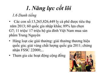 1. Năng lực cốt lõi
• Hàng loạt các giải thưởng: giải thưởng thương hiệu
quốc gia; giải vàng chất lượng quốc gia 2011; chứng
nhận FSSC 22000;...
• Tham gia các hoạt động cộng đồng
• Các con số:13,265,826,449 ly cà phê được tiêu thụ
năm 2013; 60 quốc gia nhập khẩu; 89% lựa chọn
G7; 11 triệu/ 17 triệu hộ gia đình Việt Nam mua sản
phẩm Trung Nguyên
1.6 Danh tiếng
 