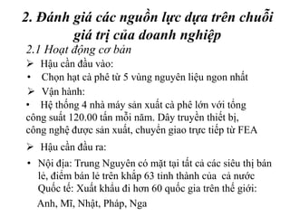 2. Đánh giá các nguồn lực dựa trên chuỗi
giá trị của doanh nghiệp
• Nội địa: Trung Nguyên có mặt tại tất cả các siêu thị bán
lẻ, điểm bán lẻ trên khắp 63 tỉnh thành của cả nước
Quốc tế: Xuất khẩu đi hơn 60 quốc gia trên thế giới:
Anh, Mĩ, Nhật, Pháp, Nga
2.1 Hoạt động cơ bản
 Hậu cần đầu vào:
• Chọn hạt cà phê từ 5 vùng nguyên liệu ngon nhất
 Vận hành:
• Hệ thống 4 nhà máy sản xuất cà phê lớn với tổng
công suất 120.00 tấn mỗi năm. Dây truyền thiết bị,
công nghệ được sản xuất, chuyển giao trực tiếp từ FEA
 Hậu cần đầu ra:
 