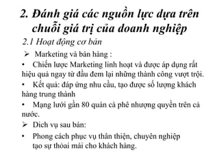 2. Đánh giá các nguồn lực dựa trên
chuỗi giá trị của doanh nghiệp
• Phong cách phục vụ thân thiện, chuyên nghiệp
tạo sự thỏai mái cho khách hàng.
2.1 Hoạt động cơ bản
 Marketing và bán hàng :
• Chiến lược Marketing linh hoạt và được áp dụng rất
hiệu quả ngay từ đầu đem lại những thành công vượt trội.
• Kết quả: đáp ứng nhu cầu, tạo được số lượng khách
hàng trung thành
• Mạng lưới gần 80 quán cà phê nhượng quyền trên cả
nước.
 Dich vụ sau bán:
 