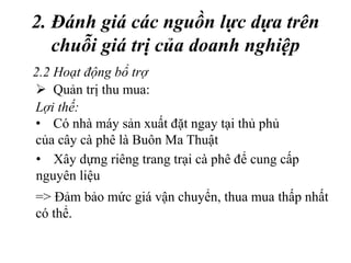 2. Đánh giá các nguồn lực dựa trên
chuỗi giá trị của doanh nghiệp
=> Đảm bảo mức giá vận chuyển, thua mua thấp nhất
có thể.
2.2 Hoạt động bổ trợ
 Quản trị thu mua:
Lợi thế:
• Có nhà máy sản xuất đặt ngay tại thủ phủ
của cây cà phê là Buôn Ma Thuật
• Xây dựng riêng trang trại cà phê để cung cấp
nguyên liệu
 
