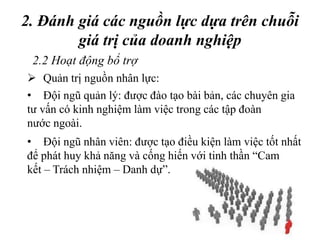 2. Đánh giá các nguồn lực dựa trên chuỗi
giá trị của doanh nghiệp
2.2 Hoạt động bổ trợ
 Quản trị nguồn nhân lực:
• Đội ngũ quản lý: được đào tạo bài bản, các chuyên gia
tư vấn có kinh nghiệm làm việc trong các tập đoàn
nước ngoài.
• Đội ngũ nhân viên: được tạo điều kiện làm việc tốt nhất
để phát huy khả năng và cống hiến với tinh thần “Cam
kết – Trách nhiệm – Danh dự”.
 