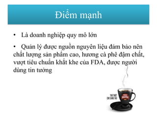 Điểm mạnh
• Là doanh nghiệp quy mô lớn
• Quản lý được nguồn nguyên liệu đảm bảo nên
chất lượng sản phẩm cao, hương cà phê đậm chất,
vượt tiêu chuẩn khắt khe của FDA, được người
dùng tin tưởng
 