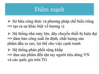 Điểm mạnh
 Sở hữu công thức và phương pháp chế biến riêng
=> tạo ra sự khác biệt về hương vị
 Hệ thống nhà máy lớn, dây chuyền thiết bị hiện đại
=> đảm bảo công suất ổn định, chất lượng sản
phẩm đầu ra cao, lợi thế cho việc cạnh tranh
 Hệ thống phân phối rộng khắp
=> đưa sản phẩm đến tận tay người tiêu dùng VN
và các quốc gia trên TG
 
