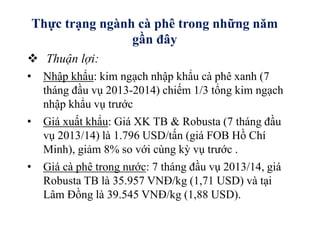 Thực trạng ngành cà phê trong những năm
gần đây
 Thuận lợi:
• Nhập khẩu: kim ngạch nhập khẩu cà phê xanh (7
tháng đầu vụ 2013-2014) chiếm 1/3 tổng kim ngạch
nhập khẩu vụ trước
• Giá xuất khẩu: Giá XK TB & Robusta (7 tháng đầu
vụ 2013/14) là 1.796 USD/tấn (giá FOB Hồ Chí
Minh), giảm 8% so với cùng kỳ vụ trước .
• Giá cà phê trong nước: 7 tháng đầu vụ 2013/14, giá
Robusta TB là 35.957 VNĐ/kg (1,71 USD) và tại
Lâm Đồng là 39.545 VNĐ/kg (1,88 USD).
 