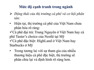 Mức độ cạnh tranh trong ngành
 Động thái của thị trường cà phê và cơ hội phân
tán:
• Hiện tại, thị trường cà phê của Việt Nam chưa
phân hóa rõ ràng:
Cà phê đại trà: Trung Nguyên ở Việt Nam hay cà
phê Taster’s choice của Nestlé tại Mỹ
Cà phê đặc biệt: HighLand ở Việt Nam hay
Starbucks ở Mỹ
• Trong tương lai với sự tham gia của nhiều
thương hiệu cà phê đặc biệt, thị trường sẽ
phân chia lại và định hình rõ ràng hơn.
 