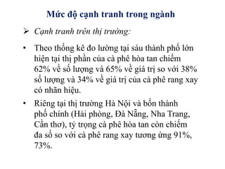 Mức độ cạnh tranh trong ngành
 Cạnh tranh trên thị trường:
• Theo thống kê đo lường tại sáu thành phố lớn
hiện tại thị phần của cà phê hòa tan chiếm
62% về số lượng và 65% về giá trị so với 38%
số lượng và 34% về giá trị của cà phê rang xay
có nhãn hiệu.
• Riêng tại thị trường Hà Nội và bốn thành
phố chính (Hải phòng, Đà Nẵng, Nha Trang,
Cần thơ), tỷ trọng cà phê hòa tan còn chiếm
đa số so với cà phê rang xay tương ứng 91%,
73%.
 