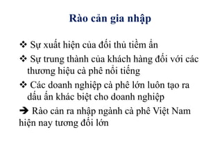  Sự xuất hiện của đối thủ tiềm ẩn
 Sự trung thành của khách hàng đối với các
thương hiệu cà phê nổi tiếng
 Các doanh nghiệp cà phê lớn luôn tạo ra
dấu ấn khác biệt cho doanh nghiệp
 Rào cản ra nhập ngành cà phê Việt Nam
hiện nay tương đối lớn
Rào cản gia nhập
 