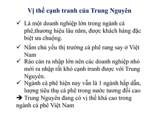 Vị thế cạnh tranh của Trung Nguyên
 Là một doanh nghiệp lớn trong ngành cà
phê,thương hiệu lâu năm, được khách hàng đặc
biệt ưa chuộng.
 Nắm chủ yếu thị trường cà phê rang say ở Việt
Nam
 Rào cản ra nhập lớn nên các doanh nghiệp nhỏ
mới ra nhập rất khó cạnh tranh được với Trung
Nguyên.
 Ngành cà phê hiện nay vẫn là 1 ngành hấp dẫn,
lượng tiêu thụ cà phê trong nước tương đối cao
 Trung Nguyên đang có vị thế khá cao trong
ngành cà phê Việt Nam
 