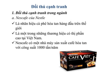 Đối thủ cạnh tranh
1. Đối thủ cạnh tranh trong ngành
a. Nescafe của Nestle
 Là nhãn hiệu cà phê hòa tan hàng đầu trên thế
giới
 Là một trong những thương hiệu có thị phần
cao tại Việt Nam.
 Nescafe có một nhà máy sản xuất café hòa tan
với công suất 1000 tấn/năm
 