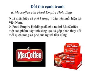 Đối thủ cạnh tranh
d. Maccoffee của Food Empire Holadings
Là nhãn hiệu cà phê 3 trong 1 đầu tiên xuất hiện tại
Việt Nam.
 Food Empire Holdings đã cho ra đời MacCoffee –
một sản phẩm đầy tính sáng tạo đã góp phần thay đổi
thói quen uống cà phê của người tiêu dùng
 
