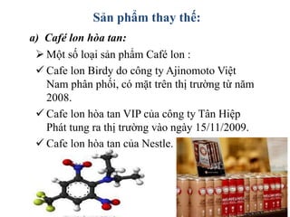 Sản phẩm thay thế:
 Một số loại sản phẩm Café lon :
 Cafe lon Birdy do công ty Ajinomoto Việt
Nam phân phối, có mặt trên thị trường từ năm
2008.
 Cafe lon hòa tan VIP của công ty Tân Hiệp
Phát tung ra thị trường vào ngày 15/11/2009.
 Cafe lon hòa tan của Nestle.
a) Café lon hòa tan:
 