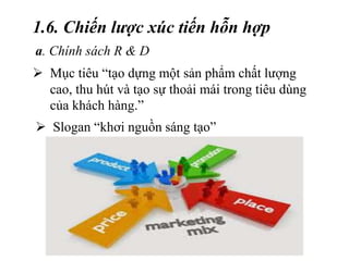 1.6. Chiến lược xúc tiến hỗn hợp
a. Chính sách R & D
 Mục tiêu “tạo dựng một sản phẩm chất lượng
cao, thu hút và tạo sự thoải mái trong tiêu dùng
của khách hàng.”
 Slogan “khơi nguồn sáng tạo”
 
